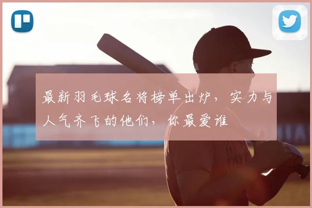 最新羽毛球名将榜单出炉，实力与人气齐飞的他们，你最爱谁