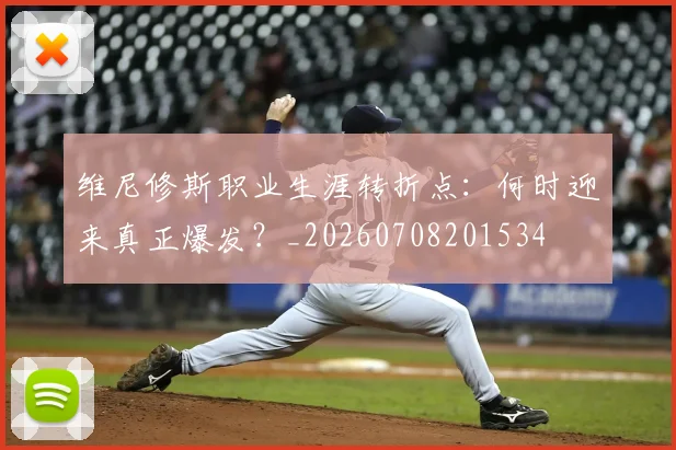 维尼修斯职业生涯转折点：何时迎来真正爆发？_20260708201534