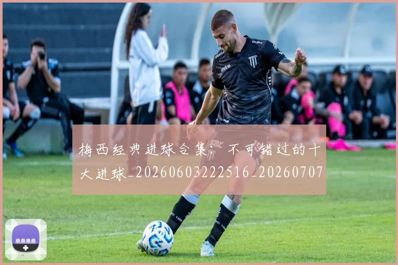 梅西经典进球合集：不可错过的十大进球_20260603222516_20260707145115_20260731182210