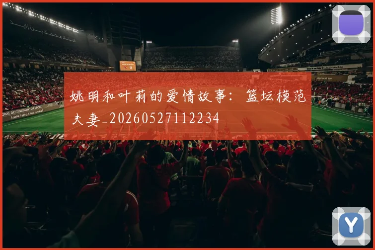 姚明和叶莉的爱情故事:篮坛模范夫妻_20260527112234