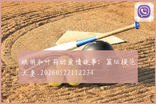 姚明和叶莉的爱情故事:篮坛模范夫妻_20260527112234