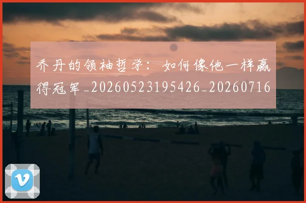 乔丹的领袖哲学：如何像他一样赢得冠军_20260523195426_20260716192514