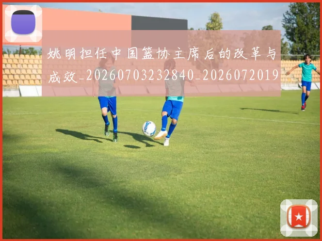 姚明担任中国篮协主席后的改革与成效_20260703232840_20260720192019