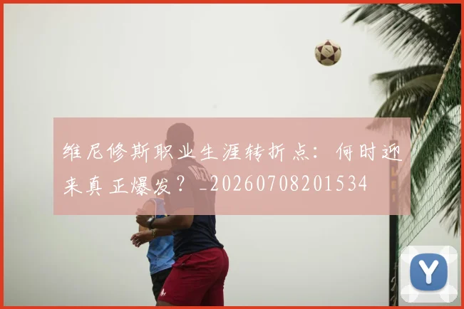 维尼修斯职业生涯转折点:何时迎来真正爆发?_20260708201534