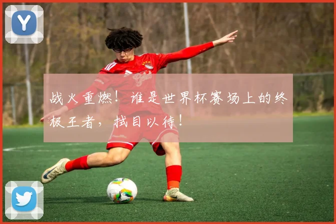 战火重燃!谁是世界杯赛场上的终极王者,拭目以待!