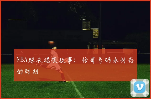 NBA球衣退役故事:传奇号码永封存的时刻