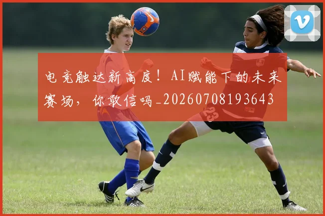 电竞触达新高度！AI赋能下的未来赛场，你敢信吗_20260708193643