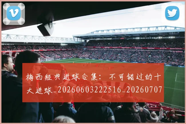 梅西经典进球合集：不可错过的十大进球_20260603222516_20260707145115_20260731182210