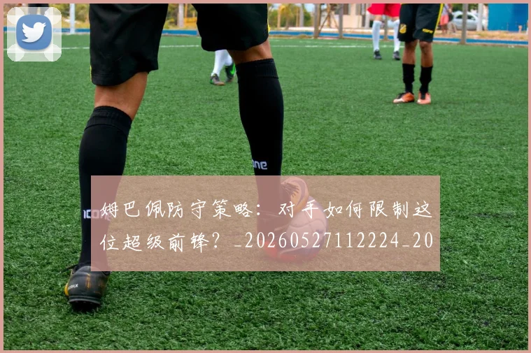 姆巴佩防守策略:对手如何限制这位超级前锋?_20260527112224_20260703232410