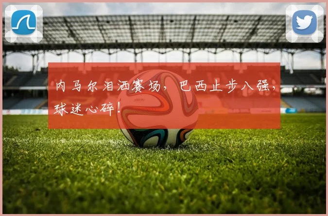 内马尔泪洒赛场，巴西止步八强，球迷心碎！