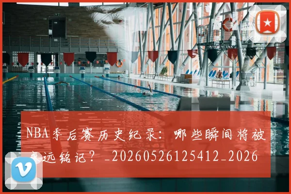 NBA季后赛历史纪录：哪些瞬间将被永远铭记？_20260526125412_20260714210809