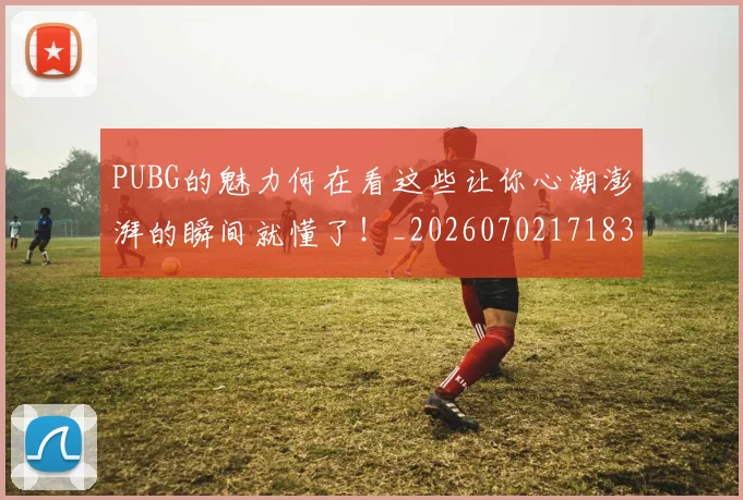 PUBG的魅力何在看这些让你心潮澎湃的瞬间就懂了!_20260702171830