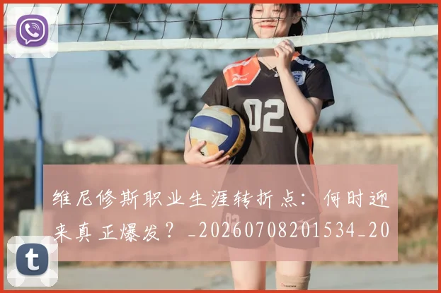 维尼修斯职业生涯转折点：何时迎来真正爆发？_20260708201534_20260803143202